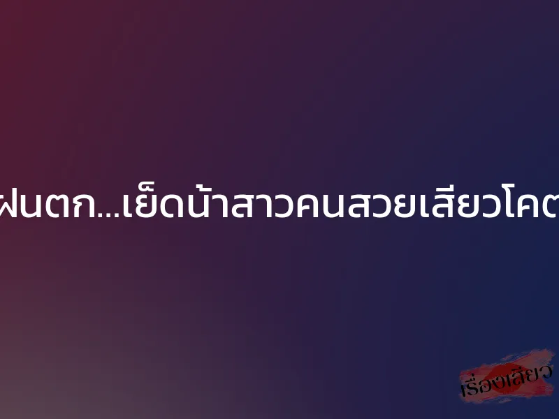 วันฝนตก…เย็ดน้าสาวคนสวยเสียวโคตรๆ