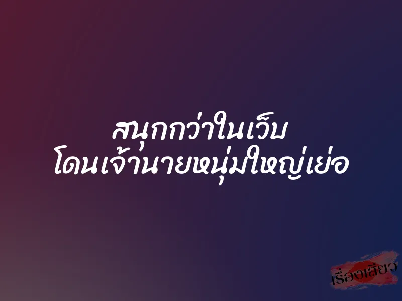 สนุกกว่าในเว็บ โดนเจ้านายหนุ่มใหญ่เย่อ