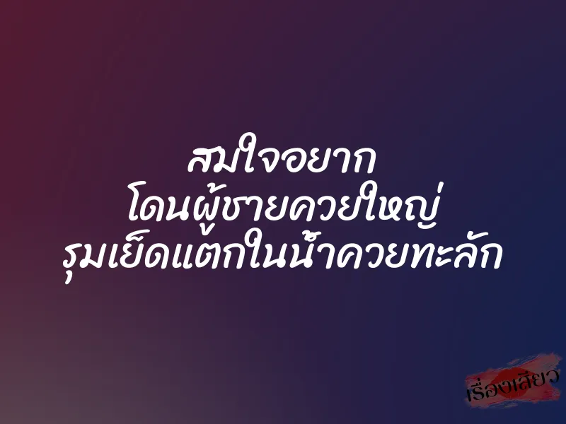 สมใจอยาก โดนผู้ชายควยใหญ่ รุมเย็ดแตกในน้ำควยทะลัก