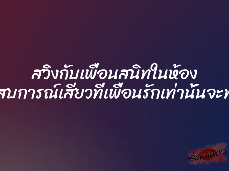สวิงกับเพื่อนสนิทในห้อง ประสบการณ์เสียวที่เพื่อนรักเท่านั้นจะทำได้