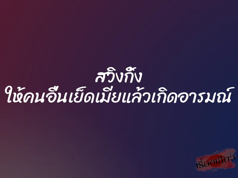 สวิงกิ้ง ให้คนอื่นเย็ดเมียแล้วเกิดอารมณ์