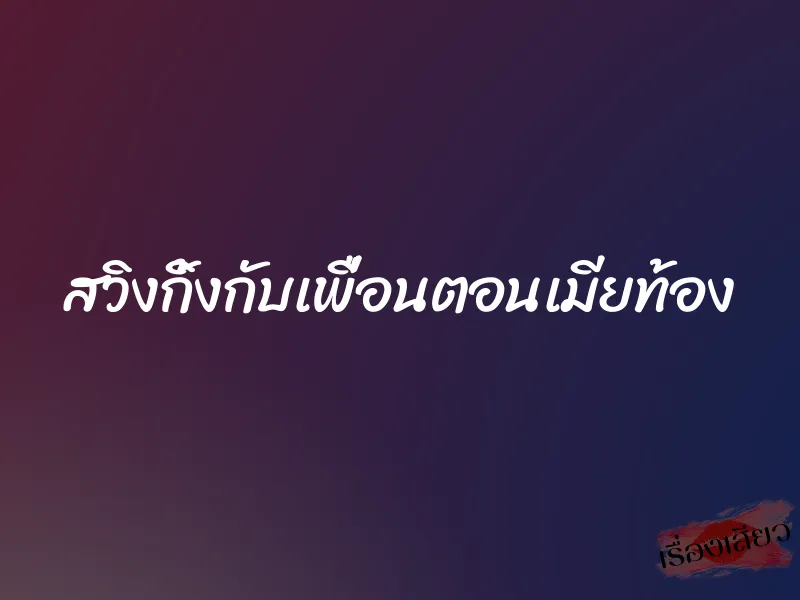 สวิงกิ้งกับเพื่อนตอนเมียท้อง