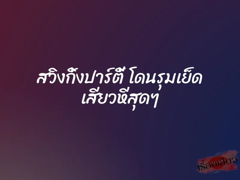 สวิงกิ้งปาร์ตี้ โดนรุมเย็ด เสียวหีสุดๆ