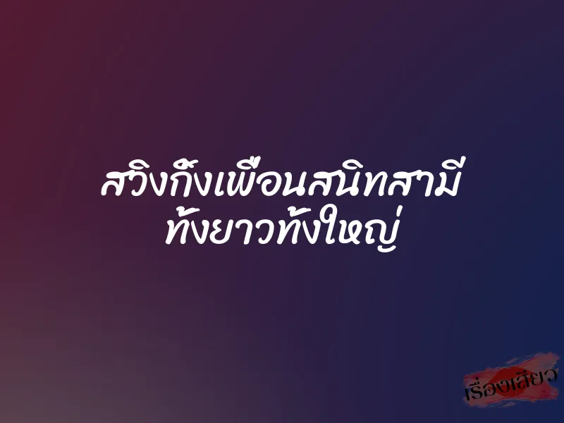 สวิงกิ้งเพื่อนสนิทสามี ทั้งยาวทั้งใหญ่