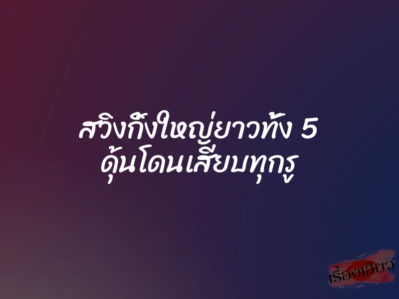 สวิงกิ้งใหญ่ยาวทั้ง 5 ดุ้นโดนเสียบทุกรู