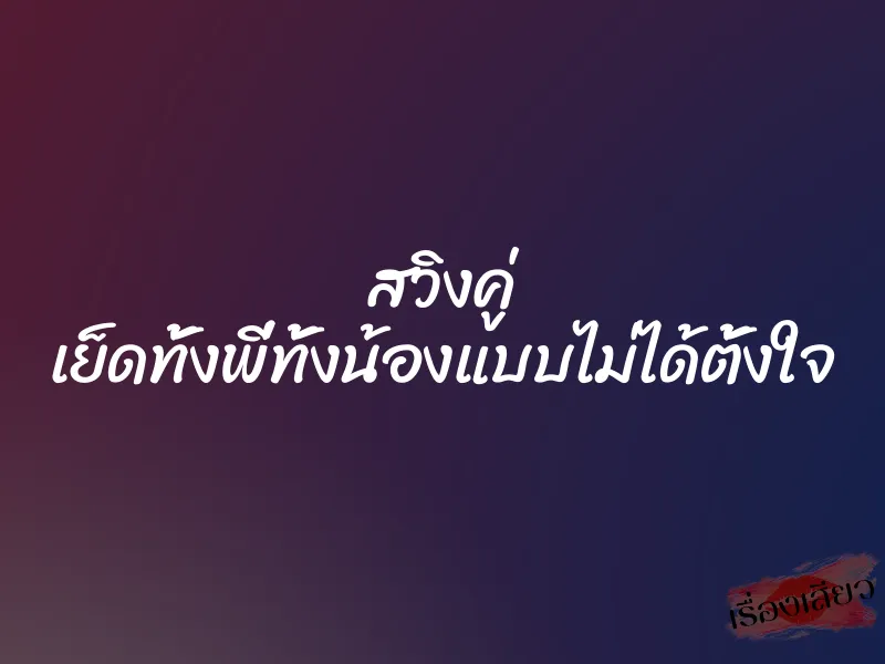 สวิงคู่ เย็ดทั้งพี่ทั้งน้องแบบไม่ได้ตั้งใจ