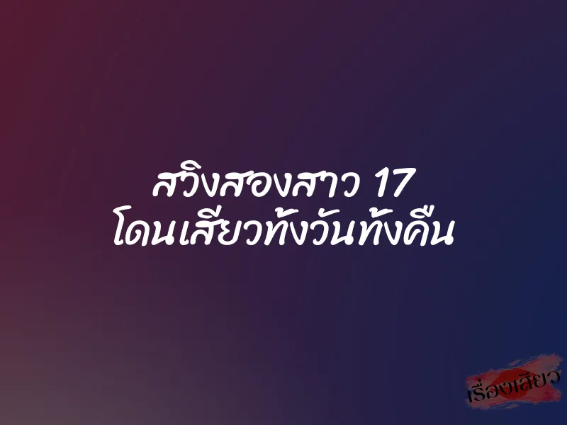 สวิงสองสาว 17 โดนเสียวทั้งวันทั้งคืน