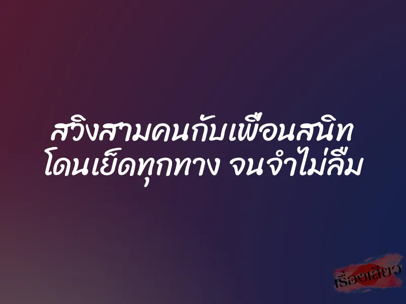 สวิงสามคนกับเพื่อนสนิท โดนเย็ดทุกทาง จนจำไม่ลืม
