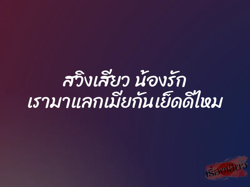 สวิงเสียว น้องรัก เรามาแลกเมียกันเย็ดดีไหม