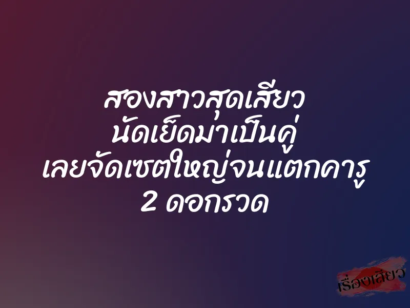 สองสาวสุดเสียว นัดเย็ดมาเป็นคู่ เลยจัดเซตใหญ่จนแตกคารู 2 ดอกรวด
