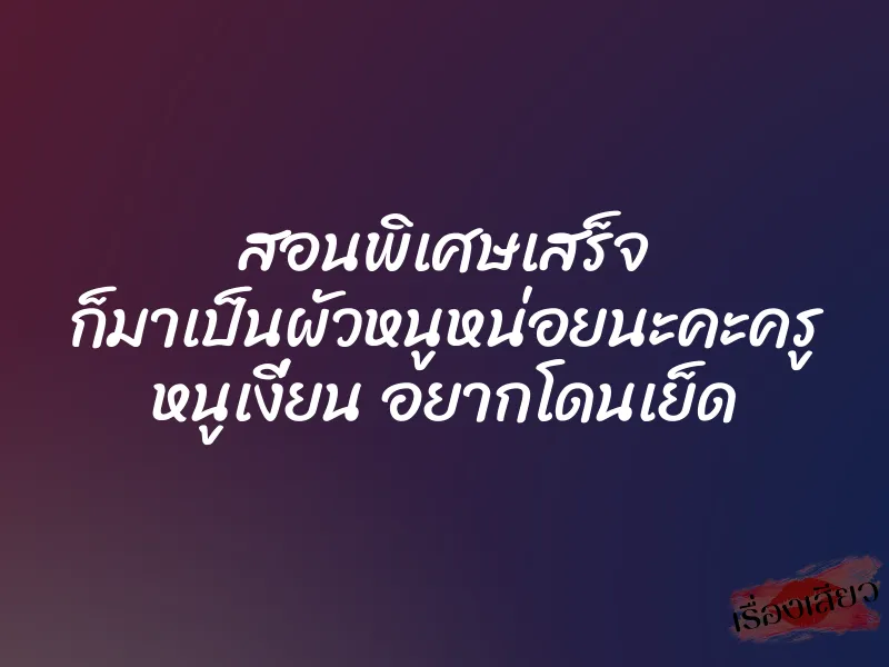 สอนพิเศษเสร็จ ก็มาเป็นผัวหนูหน่อยนะคะครู หนูเงี่ยน อยากโดนเย็ด