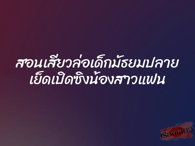 สอนเสียวล่อเด็กมัธยมปลาย เย็ดเปิดซิงน้องสาวแฟน