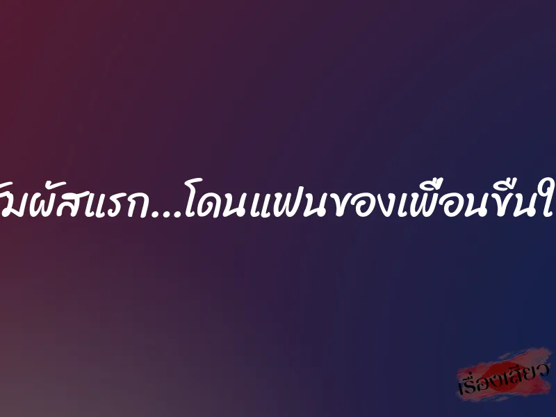 สัมผัสแรก…โดนแฟนของเพื่อนขืนใจ