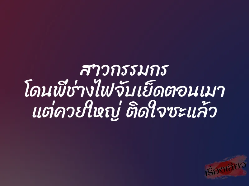 สาวกรรมกร โดนพี่ช่างไฟจับเย็ดตอนเมา แต่ควยใหญ่ ติดใจซะแล้ว