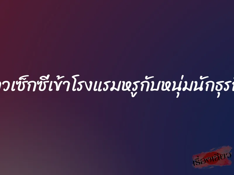 สาวเซ็กซี่เข้าโรงแรมหรูกับหนุ่มนักธุรกิจ