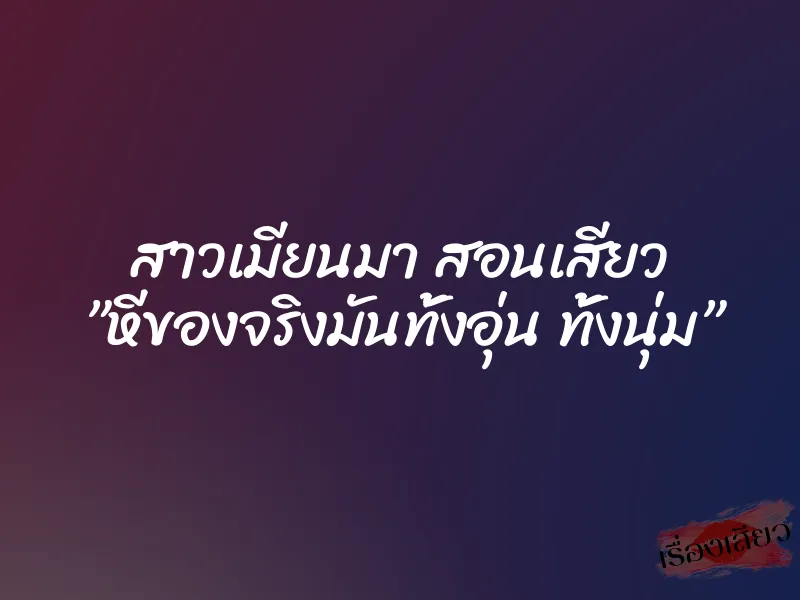 สาวเมียนมา สอนเสียว ”หีของจริงมันทั้งอุ่น ทั้งนุ่ม”