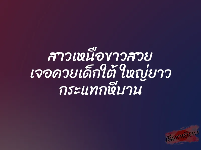 สาวเหนือขาวสวย เจอควยเด็กใต้ ใหญ่ยาว กระแทกหีบาน