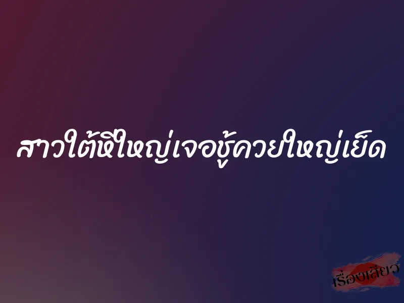 สาวใต้หีใหญ่เจอชู้ควยใหญ่เย็ด