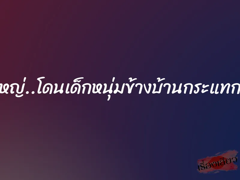 สาวใหญ่..โดนเด็กหนุ่มข้างบ้านกระแทกเสียว