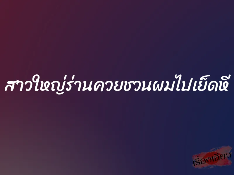 สาวใหญ่ร่านควยชวนผมไปเย็ดหี