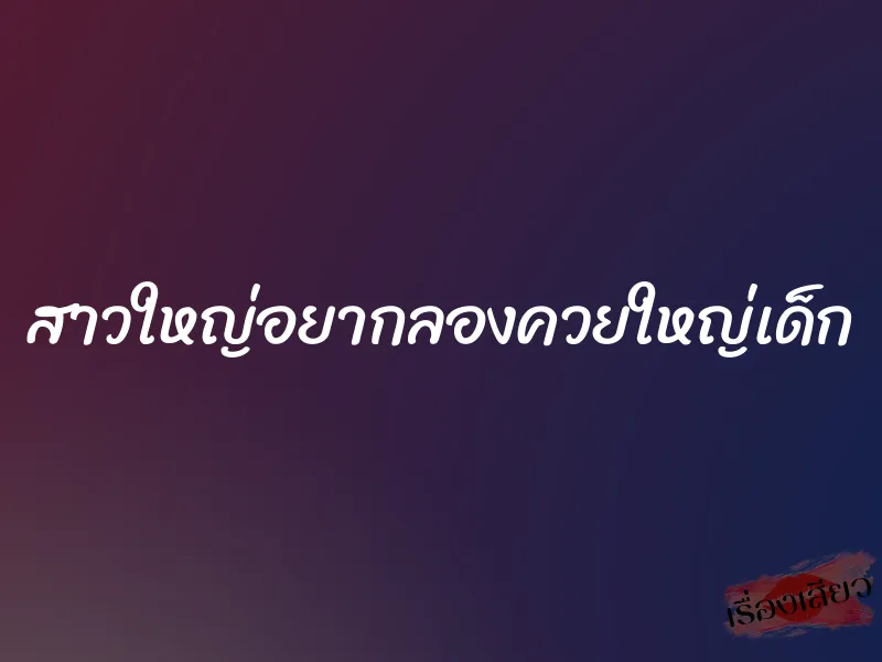 สาวใหญ่อยากลองควยใหญ่เด็ก