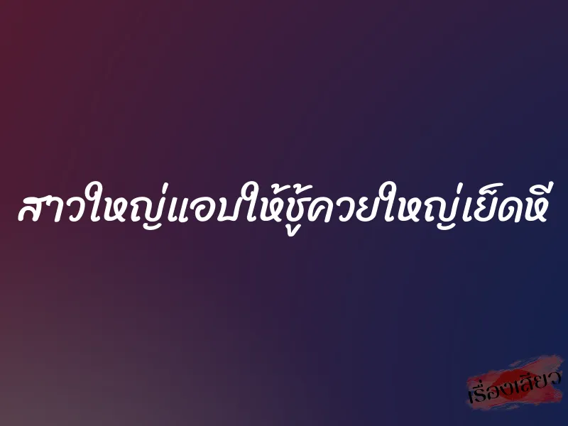 สาวใหญ่แอบให้ชู้ควยใหญ่เย็ดหี