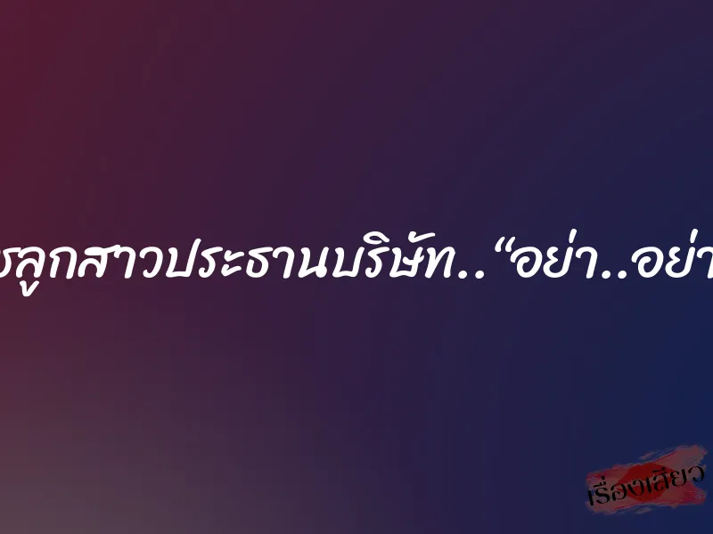 สาวไฮโซ..นุชลูกสาวประธานบริษัท..“อย่า..อย่าทำฉันเลย..”