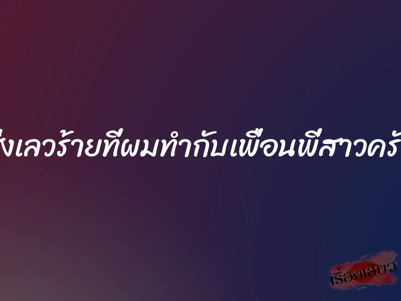 สิ่งเลวร้ายที่ผมทำกับเพื่อนพี่สาวครับ