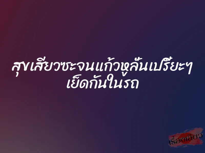 สุขเสียวซะจนแก้วหูลั่นเปรี๊ยะๆ เย็ดกันในรถ