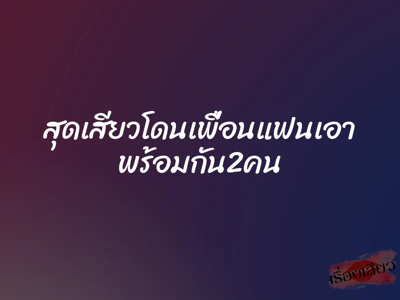 สุดเสียวโดนเพื่อนแฟนเอา พร้อมกัน2คน