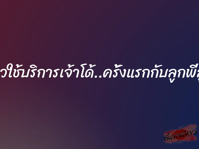 สุดเสียวใช้บริการเจ้าโด้..ครั้งแรกกับลูกพี่ลูกน้อง