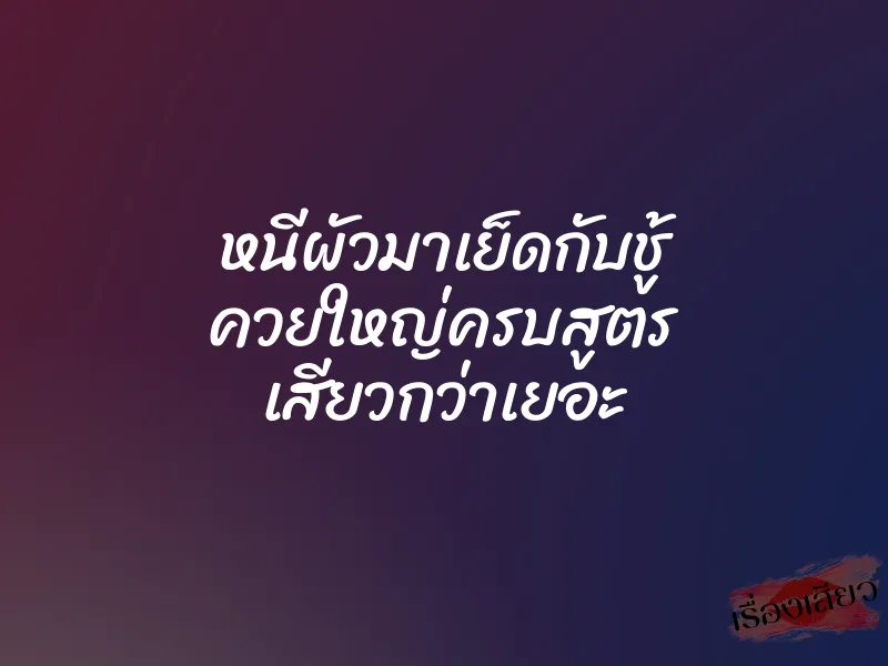 หนีผัวมาเย็ดกับชู้ ควยใหญ่ครบสูตร เสียวกว่าเยอะ
