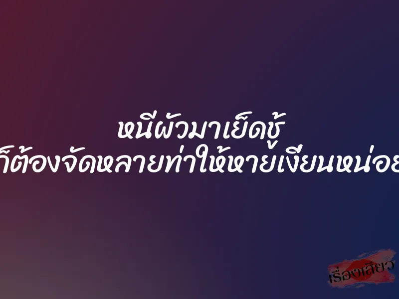 หนีผัวมาเย็ดชู้ ก็ต้องจัดหลายท่าให้หายเงี่ยนหน่อย
