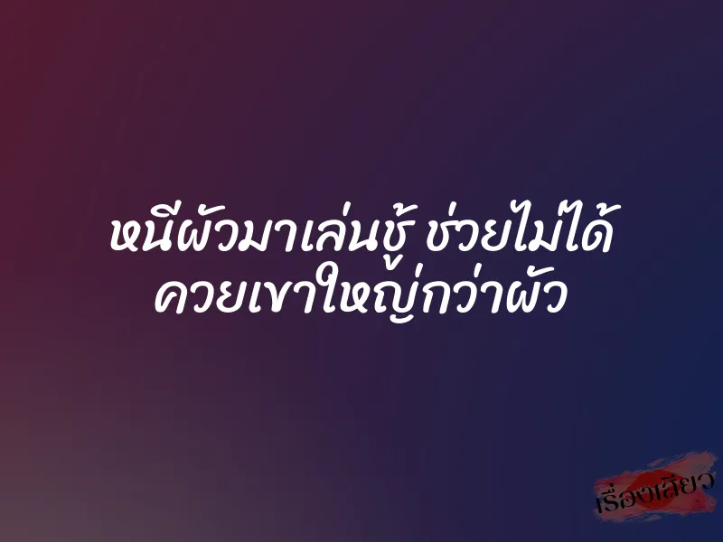 หนีผัวมาเล่นชู้ ช่วยไม่ได้ ควยเขาใหญ่กว่าผัว