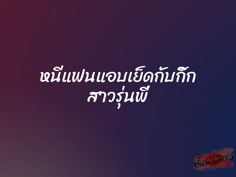 หนีแฟนแอบเย็ดกับกิ๊ก สาวรุ่นพี่