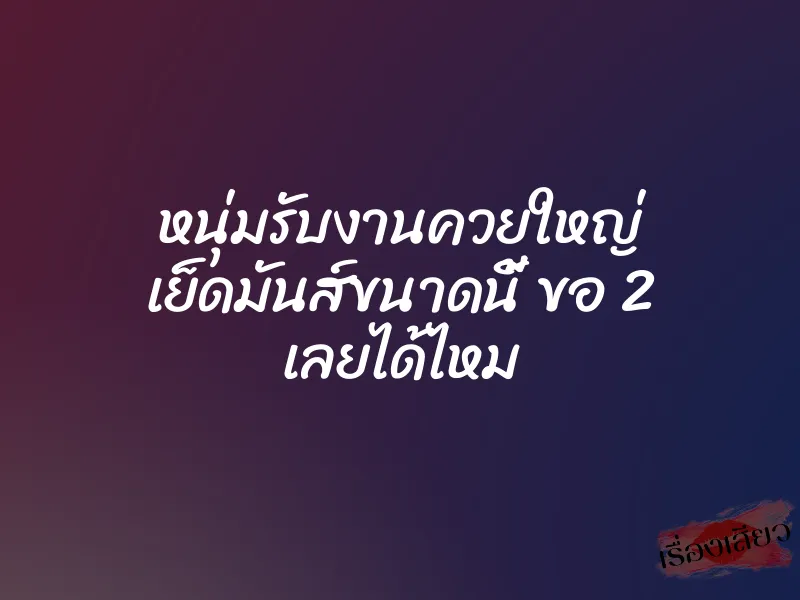 หนุ่มรับงานควยใหญ่ เย็ดมันส์ขนาดนี้ ขอ 2 เลยได้ไหม