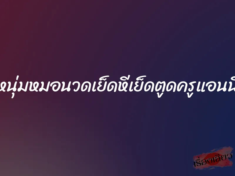 หนุ่มหมอนวดเย็ดหีเย็ดตูดครูแอนนี่