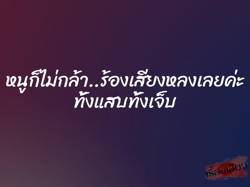 หนูก็ไม่กล้า..ร้องเสียงหลงเลยค่ะ ทั้งแสบทั้งเจ็บ