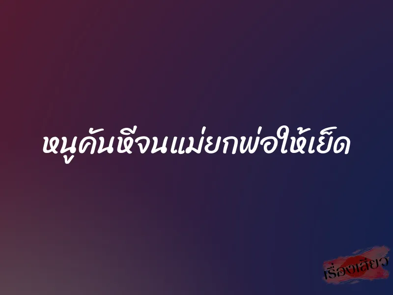 หนูคันหีจนแม่ยกพ่อให้เย็ด