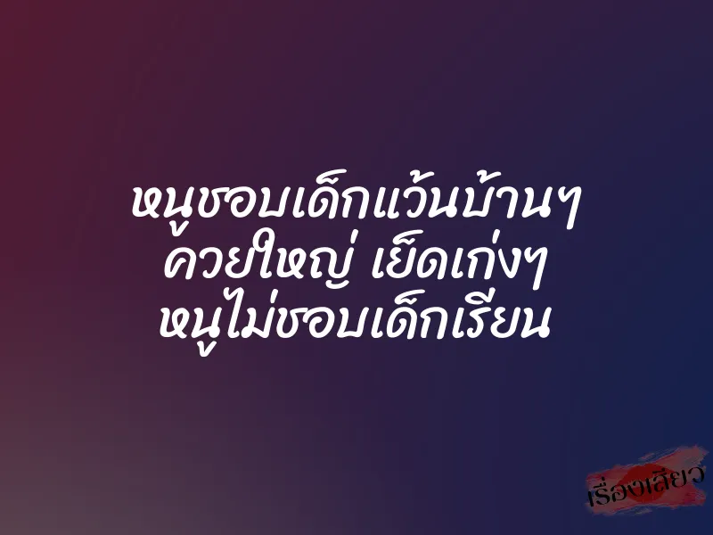 หนูชอบเด็กแว้นบ้านๆ ควยใหญ่ เย็ดเก่งๆ หนูไม่ชอบเด็กเรียน