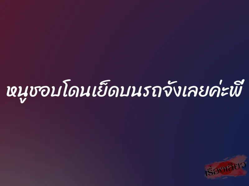 หนูชอบโดนเย็ดบนรถจังเลยค่ะพี่