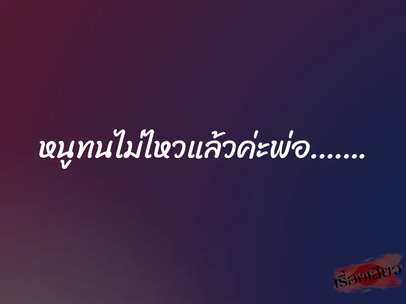 หนูทนไม่ไหวแล้วค่ะพ่อ…….