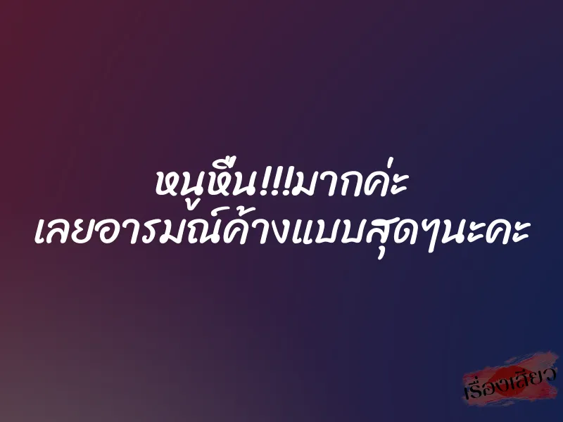หนูหื่น!!!มากค่ะ เลยอารมณ์ค้างแบบสุดๆนะคะ