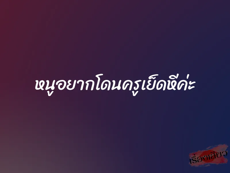 หนูอยากโดนครูเย็ดหีค่ะ