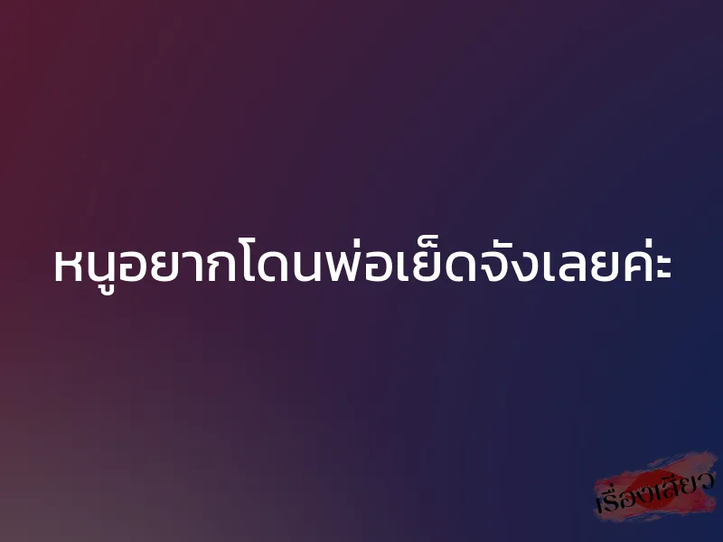 หนูอยากโดนพ่อเย็ดจังเลยค่ะ