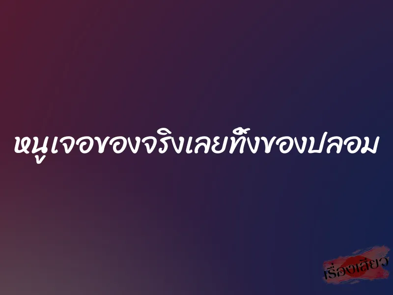 หนูเจอของจริงเลยทิ้งของปลอม