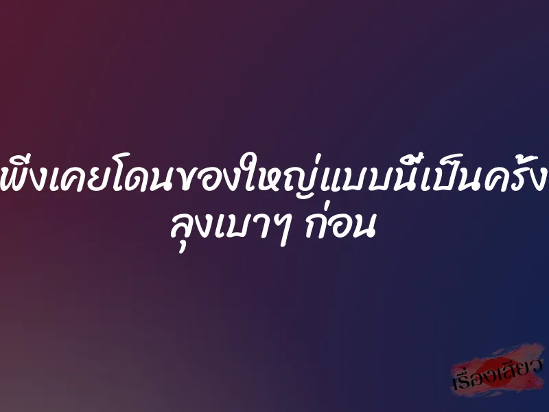 หนูเพิ่งเคยโดนของใหญ่แบบนี้เป็นครั้งแรก ลุงเบาๆ ก่อน