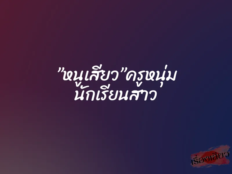 ”หนูเสียว”ครูหนุ่ม นักเรียนสาว