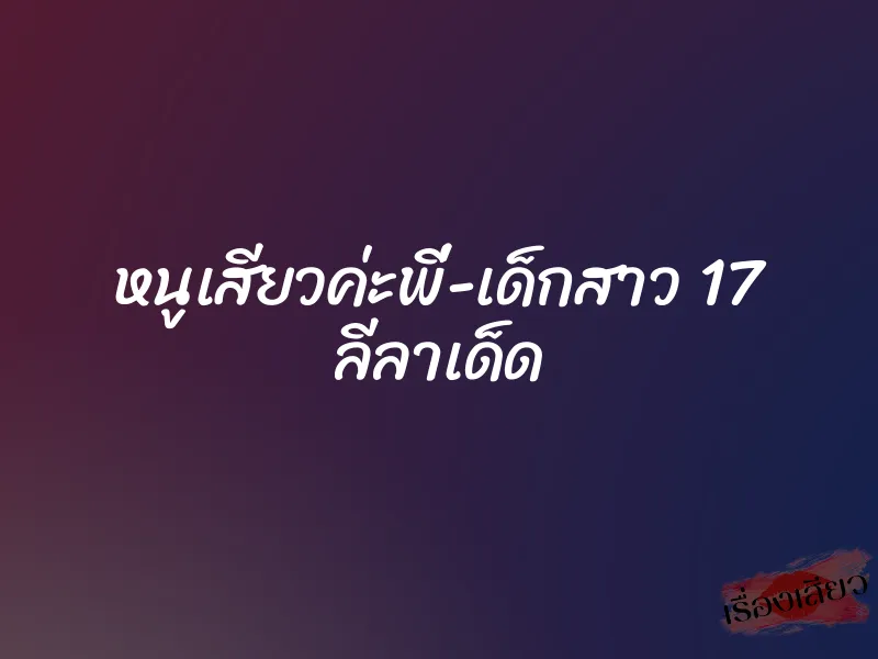หนูเสียวค่ะพี่-เด็กสาว 17 ลีลาเด็ด