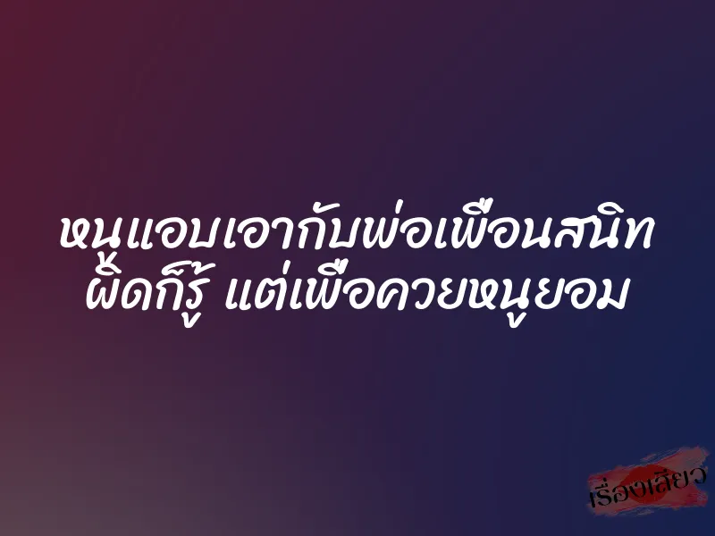 หนูแอบเอากับพ่อเพื่อนสนิท ผิดก็รู้ แต่เพื่อควยหนูยอม